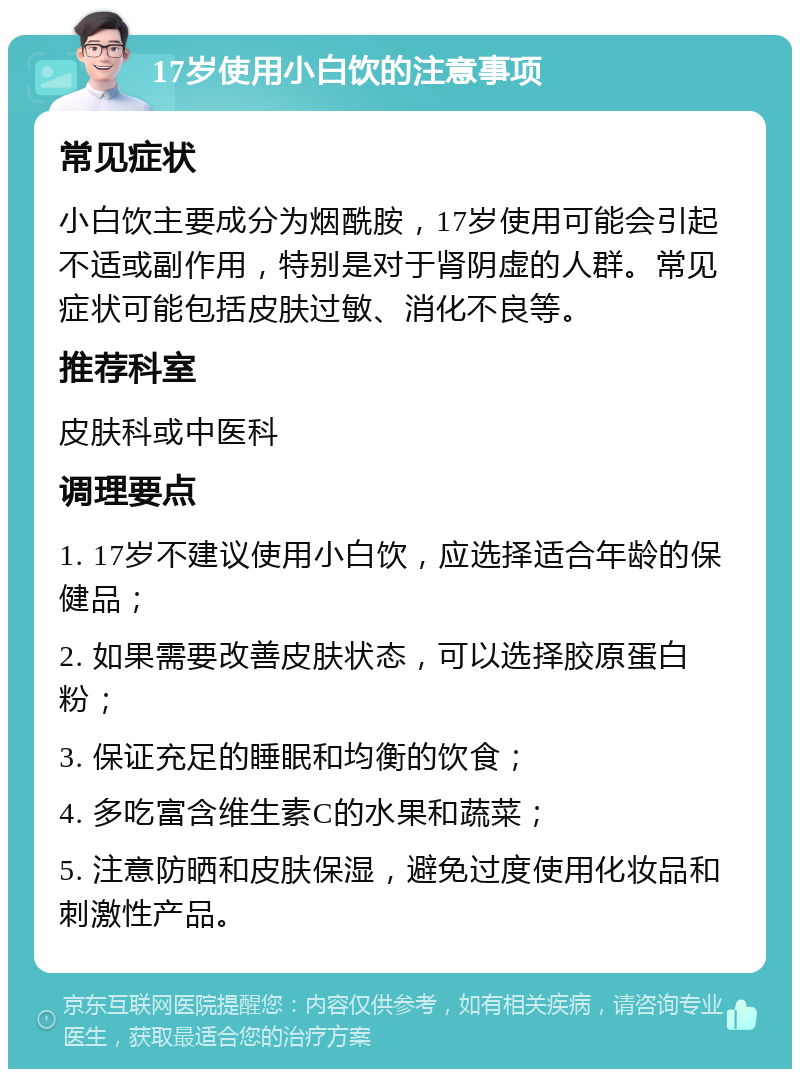 17岁使用小白饮的注意事项 常见症状 小白饮主要成分为烟酰胺，17岁使用可能会引起不适或副作用，特别是对于肾阴虚的人群。常见症状可能包括皮肤过敏、消化不良等。 推荐科室 皮肤科或中医科 调理要点 1. 17岁不建议使用小白饮，应选择适合年龄的保健品； 2. 如果需要改善皮肤状态，可以选择胶原蛋白粉； 3. 保证充足的睡眠和均衡的饮食； 4. 多吃富含维生素C的水果和蔬菜； 5. 注意防晒和皮肤保湿，避免过度使用化妆品和刺激性产品。