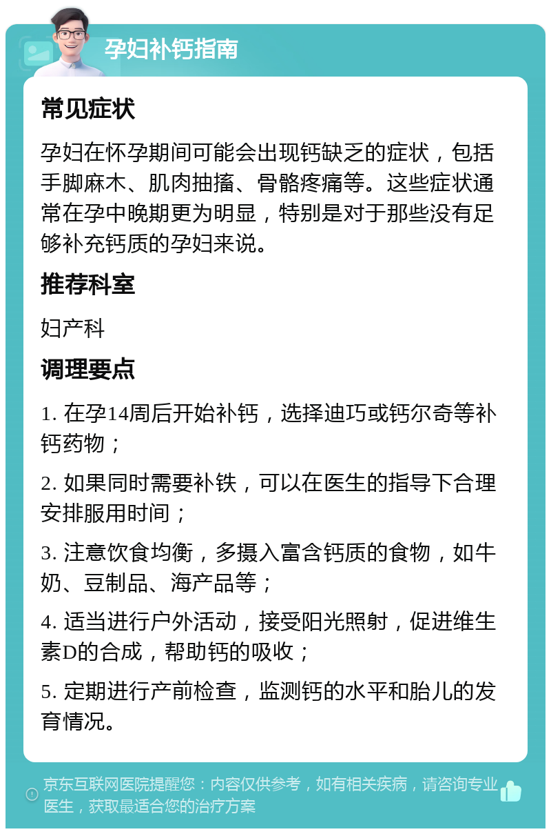 孕妇补钙指南 常见症状 孕妇在怀孕期间可能会出现钙缺乏的症状，包括手脚麻木、肌肉抽搐、骨骼疼痛等。这些症状通常在孕中晚期更为明显，特别是对于那些没有足够补充钙质的孕妇来说。 推荐科室 妇产科 调理要点 1. 在孕14周后开始补钙，选择迪巧或钙尔奇等补钙药物； 2. 如果同时需要补铁，可以在医生的指导下合理安排服用时间； 3. 注意饮食均衡，多摄入富含钙质的食物，如牛奶、豆制品、海产品等； 4. 适当进行户外活动，接受阳光照射，促进维生素D的合成，帮助钙的吸收； 5. 定期进行产前检查，监测钙的水平和胎儿的发育情况。