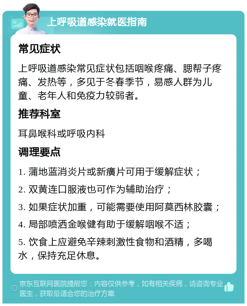 上呼吸道感染就医指南 常见症状 上呼吸道感染常见症状包括咽喉疼痛、腮帮子疼痛、发热等，多见于冬春季节，易感人群为儿童、老年人和免疫力较弱者。 推荐科室 耳鼻喉科或呼吸内科 调理要点 1. 蒲地蓝消炎片或新癀片可用于缓解症状； 2. 双黄连口服液也可作为辅助治疗； 3. 如果症状加重，可能需要使用阿莫西林胶囊； 4. 局部喷洒金喉健有助于缓解咽喉不适； 5. 饮食上应避免辛辣刺激性食物和酒精，多喝水，保持充足休息。