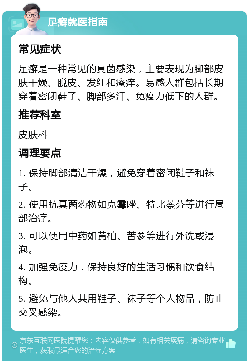 足癣就医指南 常见症状 足癣是一种常见的真菌感染，主要表现为脚部皮肤干燥、脱皮、发红和瘙痒。易感人群包括长期穿着密闭鞋子、脚部多汗、免疫力低下的人群。 推荐科室 皮肤科 调理要点 1. 保持脚部清洁干燥，避免穿着密闭鞋子和袜子。 2. 使用抗真菌药物如克霉唑、特比萘芬等进行局部治疗。 3. 可以使用中药如黄柏、苦参等进行外洗或浸泡。 4. 加强免疫力，保持良好的生活习惯和饮食结构。 5. 避免与他人共用鞋子、袜子等个人物品，防止交叉感染。