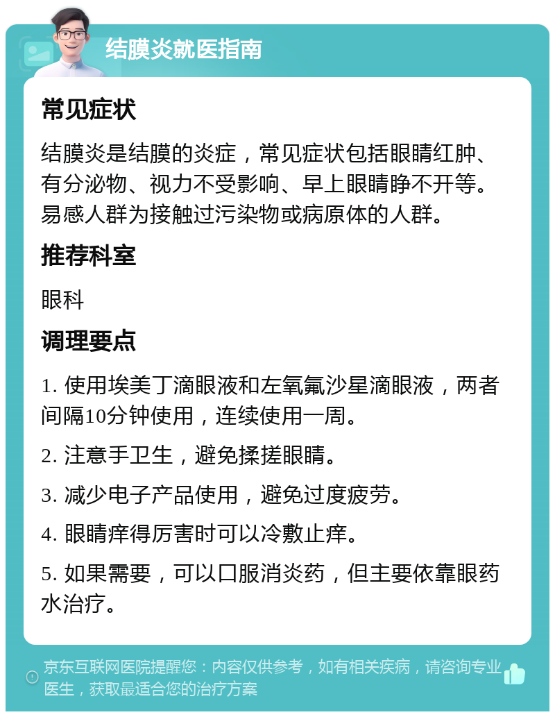 结膜炎就医指南 常见症状 结膜炎是结膜的炎症，常见症状包括眼睛红肿、有分泌物、视力不受影响、早上眼睛睁不开等。易感人群为接触过污染物或病原体的人群。 推荐科室 眼科 调理要点 1. 使用埃美丁滴眼液和左氧氟沙星滴眼液，两者间隔10分钟使用，连续使用一周。 2. 注意手卫生，避免揉搓眼睛。 3. 减少电子产品使用，避免过度疲劳。 4. 眼睛痒得厉害时可以冷敷止痒。 5. 如果需要，可以口服消炎药，但主要依靠眼药水治疗。