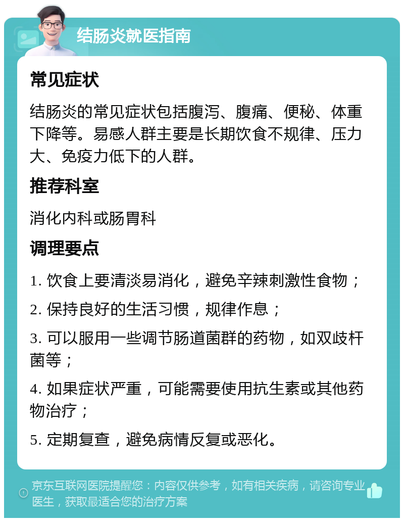 结肠炎就医指南 常见症状 结肠炎的常见症状包括腹泻、腹痛、便秘、体重下降等。易感人群主要是长期饮食不规律、压力大、免疫力低下的人群。 推荐科室 消化内科或肠胃科 调理要点 1. 饮食上要清淡易消化，避免辛辣刺激性食物； 2. 保持良好的生活习惯，规律作息； 3. 可以服用一些调节肠道菌群的药物，如双歧杆菌等； 4. 如果症状严重，可能需要使用抗生素或其他药物治疗； 5. 定期复查，避免病情反复或恶化。