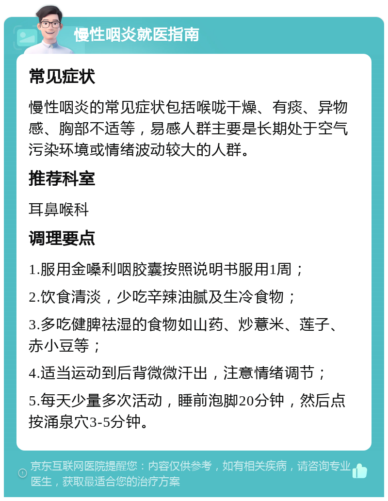 慢性咽炎就医指南 常见症状 慢性咽炎的常见症状包括喉咙干燥、有痰、异物感、胸部不适等，易感人群主要是长期处于空气污染环境或情绪波动较大的人群。 推荐科室 耳鼻喉科 调理要点 1.服用金嗓利咽胶囊按照说明书服用1周； 2.饮食清淡，少吃辛辣油腻及生冷食物； 3.多吃健脾祛湿的食物如山药、炒薏米、莲子、赤小豆等； 4.适当运动到后背微微汗出，注意情绪调节； 5.每天少量多次活动，睡前泡脚20分钟，然后点按涌泉穴3-5分钟。