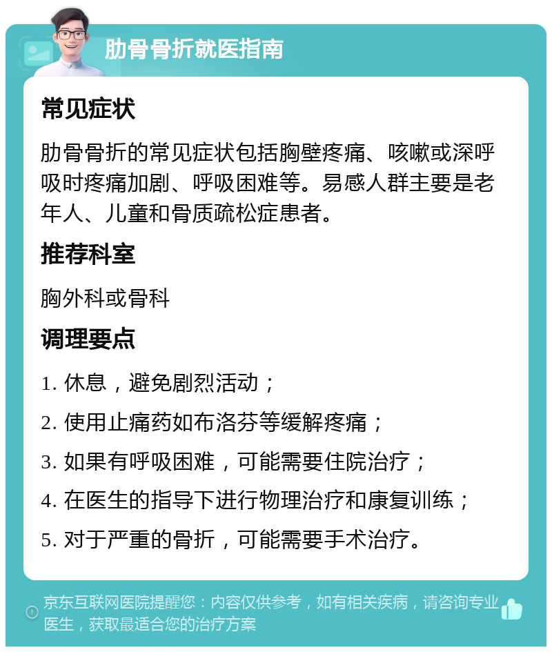 肋骨骨折就医指南 常见症状 肋骨骨折的常见症状包括胸壁疼痛、咳嗽或深呼吸时疼痛加剧、呼吸困难等。易感人群主要是老年人、儿童和骨质疏松症患者。 推荐科室 胸外科或骨科 调理要点 1. 休息，避免剧烈活动； 2. 使用止痛药如布洛芬等缓解疼痛； 3. 如果有呼吸困难，可能需要住院治疗； 4. 在医生的指导下进行物理治疗和康复训练； 5. 对于严重的骨折，可能需要手术治疗。