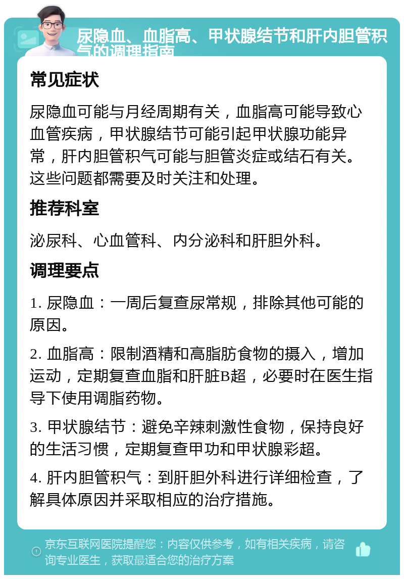 尿隐血、血脂高、甲状腺结节和肝内胆管积气的调理指南 常见症状 尿隐血可能与月经周期有关，血脂高可能导致心血管疾病，甲状腺结节可能引起甲状腺功能异常，肝内胆管积气可能与胆管炎症或结石有关。这些问题都需要及时关注和处理。 推荐科室 泌尿科、心血管科、内分泌科和肝胆外科。 调理要点 1. 尿隐血：一周后复查尿常规，排除其他可能的原因。 2. 血脂高：限制酒精和高脂肪食物的摄入，增加运动，定期复查血脂和肝脏B超，必要时在医生指导下使用调脂药物。 3. 甲状腺结节：避免辛辣刺激性食物，保持良好的生活习惯，定期复查甲功和甲状腺彩超。 4. 肝内胆管积气：到肝胆外科进行详细检查，了解具体原因并采取相应的治疗措施。