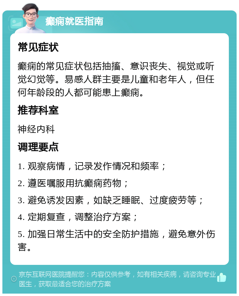 癫痫就医指南 常见症状 癫痫的常见症状包括抽搐、意识丧失、视觉或听觉幻觉等。易感人群主要是儿童和老年人，但任何年龄段的人都可能患上癫痫。 推荐科室 神经内科 调理要点 1. 观察病情，记录发作情况和频率； 2. 遵医嘱服用抗癫痫药物； 3. 避免诱发因素，如缺乏睡眠、过度疲劳等； 4. 定期复查，调整治疗方案； 5. 加强日常生活中的安全防护措施，避免意外伤害。