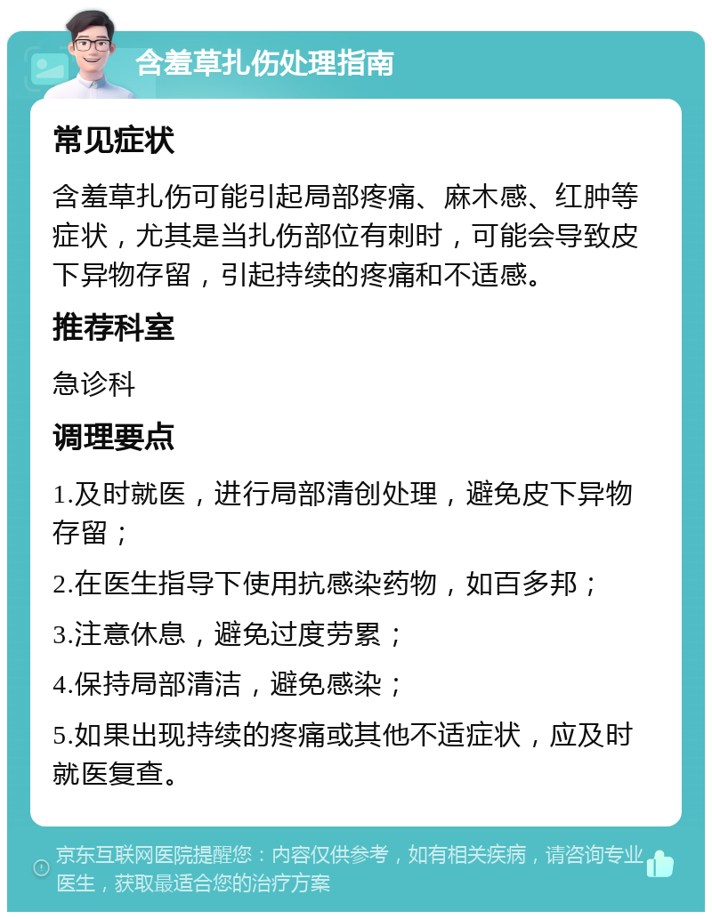 含羞草扎伤处理指南 常见症状 含羞草扎伤可能引起局部疼痛、麻木感、红肿等症状，尤其是当扎伤部位有刺时，可能会导致皮下异物存留，引起持续的疼痛和不适感。 推荐科室 急诊科 调理要点 1.及时就医，进行局部清创处理，避免皮下异物存留； 2.在医生指导下使用抗感染药物，如百多邦； 3.注意休息，避免过度劳累； 4.保持局部清洁，避免感染； 5.如果出现持续的疼痛或其他不适症状，应及时就医复查。