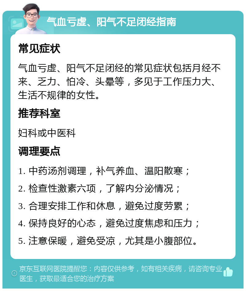 气血亏虚、阳气不足闭经指南 常见症状 气血亏虚、阳气不足闭经的常见症状包括月经不来、乏力、怕冷、头晕等，多见于工作压力大、生活不规律的女性。 推荐科室 妇科或中医科 调理要点 1. 中药汤剂调理，补气养血、温阳散寒； 2. 检查性激素六项，了解内分泌情况； 3. 合理安排工作和休息，避免过度劳累； 4. 保持良好的心态，避免过度焦虑和压力； 5. 注意保暖，避免受凉，尤其是小腹部位。