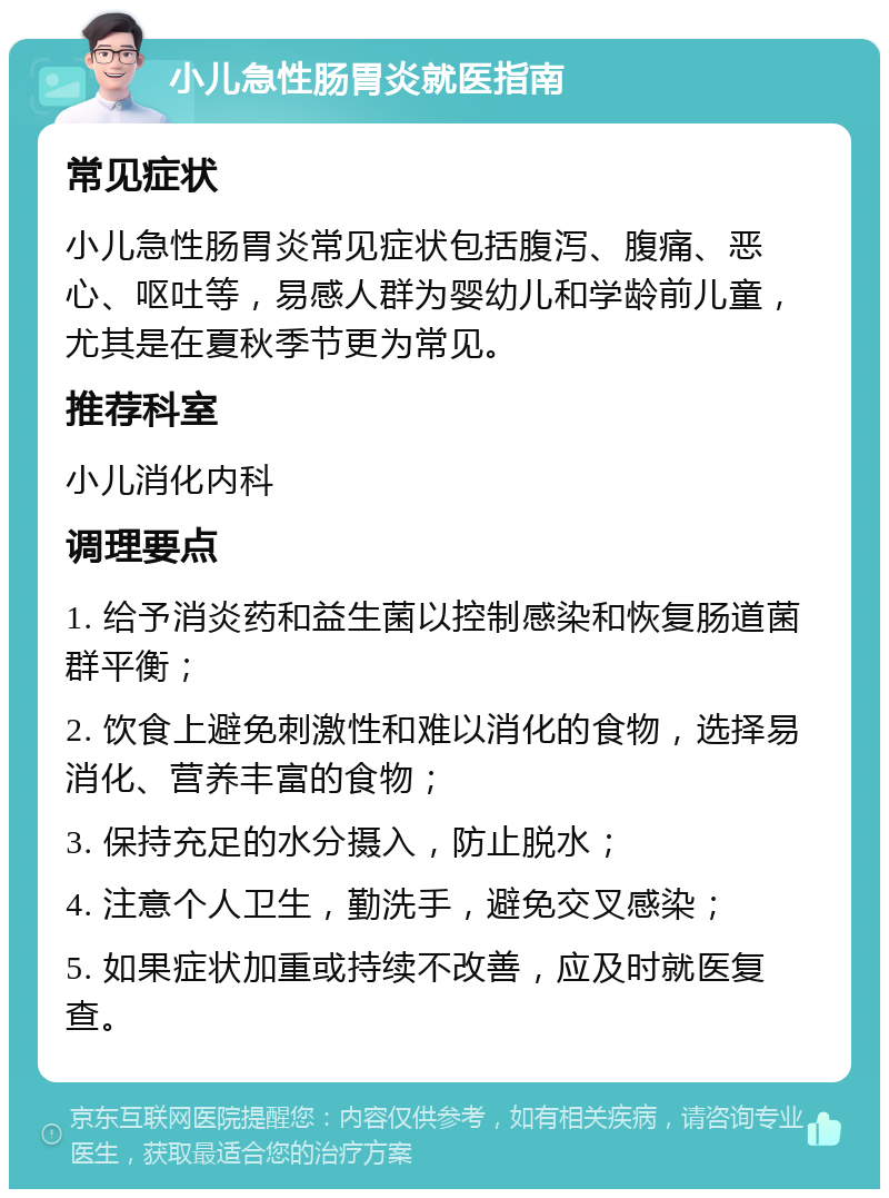 小儿急性肠胃炎就医指南 常见症状 小儿急性肠胃炎常见症状包括腹泻、腹痛、恶心、呕吐等，易感人群为婴幼儿和学龄前儿童，尤其是在夏秋季节更为常见。 推荐科室 小儿消化内科 调理要点 1. 给予消炎药和益生菌以控制感染和恢复肠道菌群平衡； 2. 饮食上避免刺激性和难以消化的食物，选择易消化、营养丰富的食物； 3. 保持充足的水分摄入，防止脱水； 4. 注意个人卫生，勤洗手，避免交叉感染； 5. 如果症状加重或持续不改善，应及时就医复查。