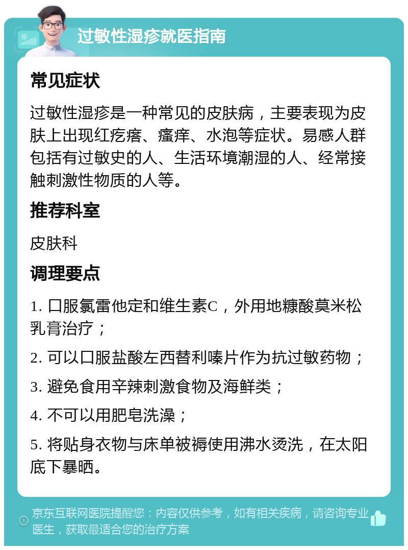 过敏性湿疹就医指南 常见症状 过敏性湿疹是一种常见的皮肤病，主要表现为皮肤上出现红疙瘩、瘙痒、水泡等症状。易感人群包括有过敏史的人、生活环境潮湿的人、经常接触刺激性物质的人等。 推荐科室 皮肤科 调理要点 1. 口服氯雷他定和维生素C，外用地糠酸莫米松乳膏治疗； 2. 可以口服盐酸左西替利嗪片作为抗过敏药物； 3. 避免食用辛辣刺激食物及海鲜类； 4. 不可以用肥皂洗澡； 5. 将贴身衣物与床单被褥使用沸水烫洗，在太阳底下暴晒。