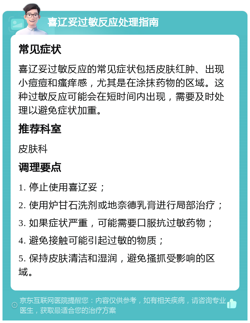 喜辽妥过敏反应处理指南 常见症状 喜辽妥过敏反应的常见症状包括皮肤红肿、出现小痘痘和瘙痒感，尤其是在涂抹药物的区域。这种过敏反应可能会在短时间内出现，需要及时处理以避免症状加重。 推荐科室 皮肤科 调理要点 1. 停止使用喜辽妥； 2. 使用炉甘石洗剂或地奈德乳膏进行局部治疗； 3. 如果症状严重，可能需要口服抗过敏药物； 4. 避免接触可能引起过敏的物质； 5. 保持皮肤清洁和湿润，避免搔抓受影响的区域。