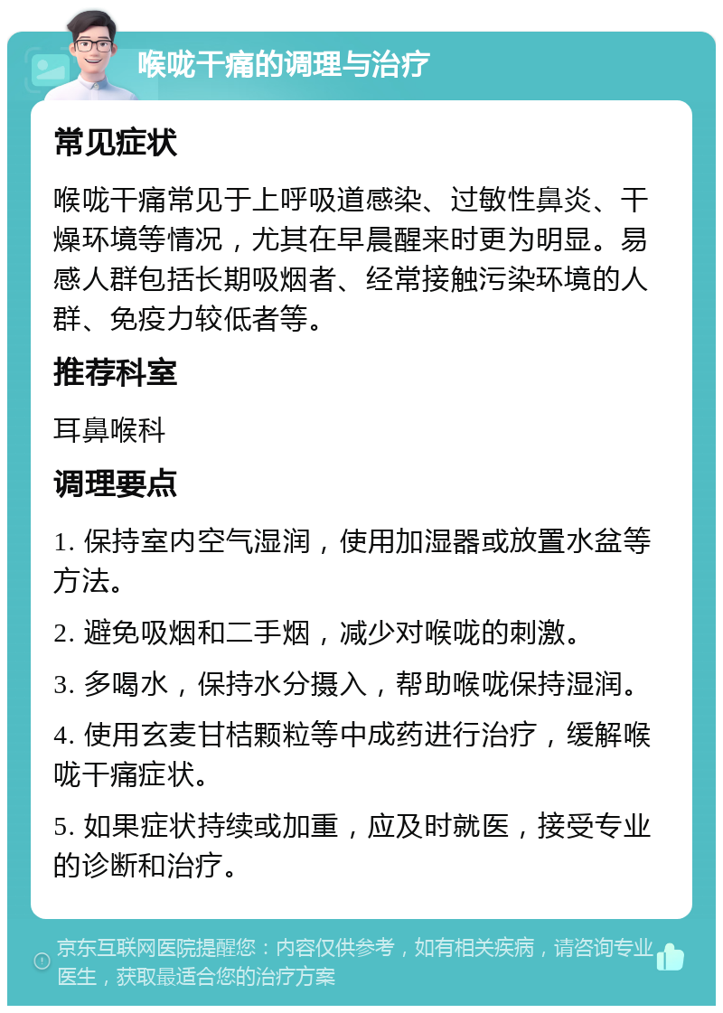 喉咙干痛的调理与治疗 常见症状 喉咙干痛常见于上呼吸道感染、过敏性鼻炎、干燥环境等情况，尤其在早晨醒来时更为明显。易感人群包括长期吸烟者、经常接触污染环境的人群、免疫力较低者等。 推荐科室 耳鼻喉科 调理要点 1. 保持室内空气湿润，使用加湿器或放置水盆等方法。 2. 避免吸烟和二手烟，减少对喉咙的刺激。 3. 多喝水，保持水分摄入，帮助喉咙保持湿润。 4. 使用玄麦甘桔颗粒等中成药进行治疗，缓解喉咙干痛症状。 5. 如果症状持续或加重，应及时就医，接受专业的诊断和治疗。