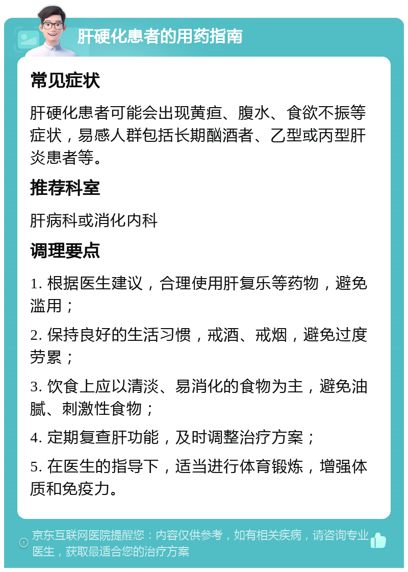 肝硬化患者的用药指南 常见症状 肝硬化患者可能会出现黄疸、腹水、食欲不振等症状，易感人群包括长期酗酒者、乙型或丙型肝炎患者等。 推荐科室 肝病科或消化内科 调理要点 1. 根据医生建议，合理使用肝复乐等药物，避免滥用； 2. 保持良好的生活习惯，戒酒、戒烟，避免过度劳累； 3. 饮食上应以清淡、易消化的食物为主，避免油腻、刺激性食物； 4. 定期复查肝功能，及时调整治疗方案； 5. 在医生的指导下，适当进行体育锻炼，增强体质和免疫力。