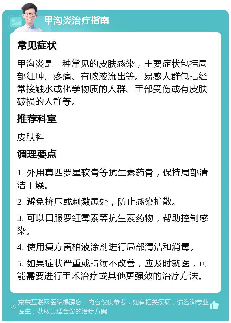 甲沟炎治疗指南 常见症状 甲沟炎是一种常见的皮肤感染，主要症状包括局部红肿、疼痛、有脓液流出等。易感人群包括经常接触水或化学物质的人群、手部受伤或有皮肤破损的人群等。 推荐科室 皮肤科 调理要点 1. 外用莫匹罗星软膏等抗生素药膏，保持局部清洁干燥。 2. 避免挤压或刺激患处，防止感染扩散。 3. 可以口服罗红霉素等抗生素药物，帮助控制感染。 4. 使用复方黄柏液涂剂进行局部清洁和消毒。 5. 如果症状严重或持续不改善，应及时就医，可能需要进行手术治疗或其他更强效的治疗方法。