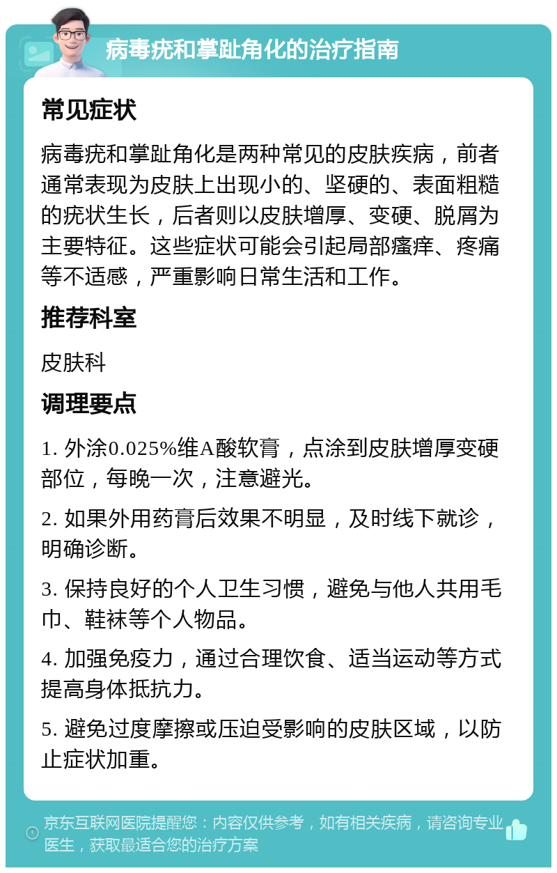 病毒疣和掌趾角化的治疗指南 常见症状 病毒疣和掌趾角化是两种常见的皮肤疾病，前者通常表现为皮肤上出现小的、坚硬的、表面粗糙的疣状生长，后者则以皮肤增厚、变硬、脱屑为主要特征。这些症状可能会引起局部瘙痒、疼痛等不适感，严重影响日常生活和工作。 推荐科室 皮肤科 调理要点 1. 外涂0.025%维A酸软膏，点涂到皮肤增厚变硬部位，每晚一次，注意避光。 2. 如果外用药膏后效果不明显，及时线下就诊，明确诊断。 3. 保持良好的个人卫生习惯，避免与他人共用毛巾、鞋袜等个人物品。 4. 加强免疫力，通过合理饮食、适当运动等方式提高身体抵抗力。 5. 避免过度摩擦或压迫受影响的皮肤区域，以防止症状加重。