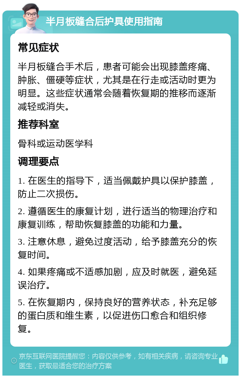 半月板缝合后护具使用指南 常见症状 半月板缝合手术后，患者可能会出现膝盖疼痛、肿胀、僵硬等症状，尤其是在行走或活动时更为明显。这些症状通常会随着恢复期的推移而逐渐减轻或消失。 推荐科室 骨科或运动医学科 调理要点 1. 在医生的指导下，适当佩戴护具以保护膝盖，防止二次损伤。 2. 遵循医生的康复计划，进行适当的物理治疗和康复训练，帮助恢复膝盖的功能和力量。 3. 注意休息，避免过度活动，给予膝盖充分的恢复时间。 4. 如果疼痛或不适感加剧，应及时就医，避免延误治疗。 5. 在恢复期内，保持良好的营养状态，补充足够的蛋白质和维生素，以促进伤口愈合和组织修复。