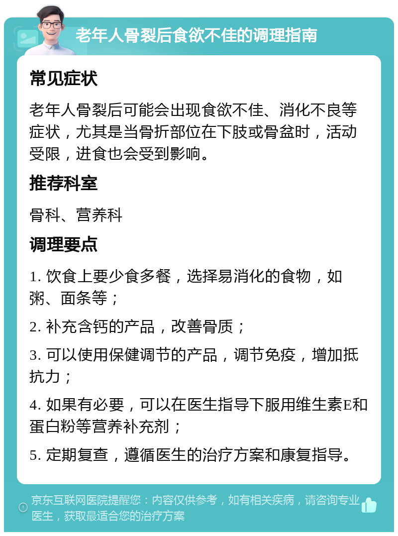 老年人骨裂后食欲不佳的调理指南 常见症状 老年人骨裂后可能会出现食欲不佳、消化不良等症状，尤其是当骨折部位在下肢或骨盆时，活动受限，进食也会受到影响。 推荐科室 骨科、营养科 调理要点 1. 饮食上要少食多餐，选择易消化的食物，如粥、面条等； 2. 补充含钙的产品，改善骨质； 3. 可以使用保健调节的产品，调节免疫，增加抵抗力； 4. 如果有必要，可以在医生指导下服用维生素E和蛋白粉等营养补充剂； 5. 定期复查，遵循医生的治疗方案和康复指导。