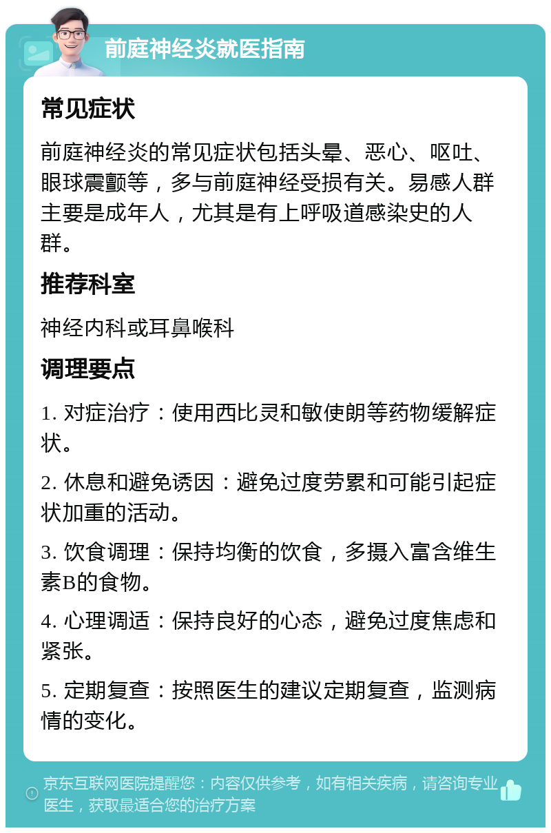 前庭神经炎就医指南 常见症状 前庭神经炎的常见症状包括头晕、恶心、呕吐、眼球震颤等，多与前庭神经受损有关。易感人群主要是成年人，尤其是有上呼吸道感染史的人群。 推荐科室 神经内科或耳鼻喉科 调理要点 1. 对症治疗：使用西比灵和敏使朗等药物缓解症状。 2. 休息和避免诱因：避免过度劳累和可能引起症状加重的活动。 3. 饮食调理：保持均衡的饮食，多摄入富含维生素B的食物。 4. 心理调适：保持良好的心态，避免过度焦虑和紧张。 5. 定期复查：按照医生的建议定期复查，监测病情的变化。