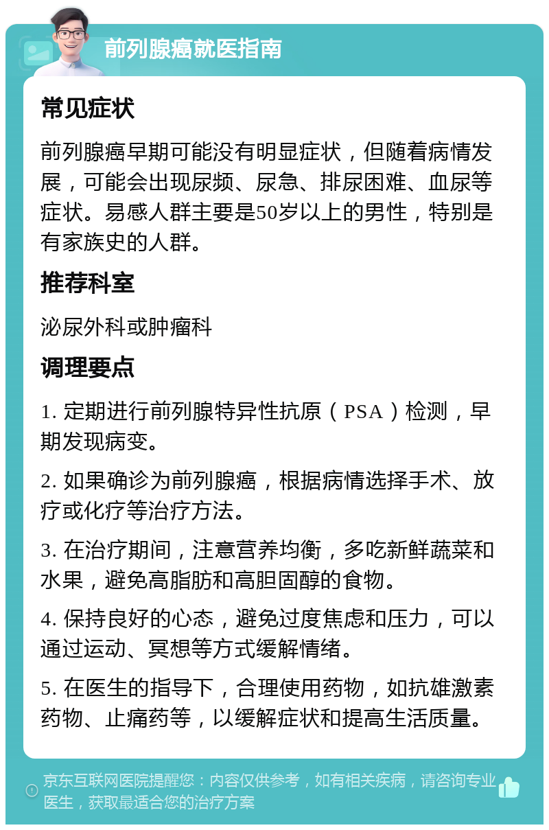 前列腺癌就医指南 常见症状 前列腺癌早期可能没有明显症状，但随着病情发展，可能会出现尿频、尿急、排尿困难、血尿等症状。易感人群主要是50岁以上的男性，特别是有家族史的人群。 推荐科室 泌尿外科或肿瘤科 调理要点 1. 定期进行前列腺特异性抗原（PSA）检测，早期发现病变。 2. 如果确诊为前列腺癌，根据病情选择手术、放疗或化疗等治疗方法。 3. 在治疗期间，注意营养均衡，多吃新鲜蔬菜和水果，避免高脂肪和高胆固醇的食物。 4. 保持良好的心态，避免过度焦虑和压力，可以通过运动、冥想等方式缓解情绪。 5. 在医生的指导下，合理使用药物，如抗雄激素药物、止痛药等，以缓解症状和提高生活质量。