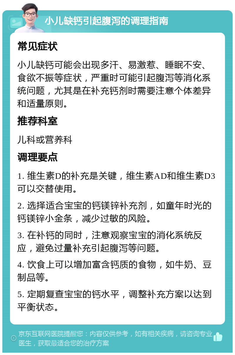 小儿缺钙引起腹泻的调理指南 常见症状 小儿缺钙可能会出现多汗、易激惹、睡眠不安、食欲不振等症状，严重时可能引起腹泻等消化系统问题，尤其是在补充钙剂时需要注意个体差异和适量原则。 推荐科室 儿科或营养科 调理要点 1. 维生素D的补充是关键，维生素AD和维生素D3可以交替使用。 2. 选择适合宝宝的钙镁锌补充剂，如童年时光的钙镁锌小金条，减少过敏的风险。 3. 在补钙的同时，注意观察宝宝的消化系统反应，避免过量补充引起腹泻等问题。 4. 饮食上可以增加富含钙质的食物，如牛奶、豆制品等。 5. 定期复查宝宝的钙水平，调整补充方案以达到平衡状态。