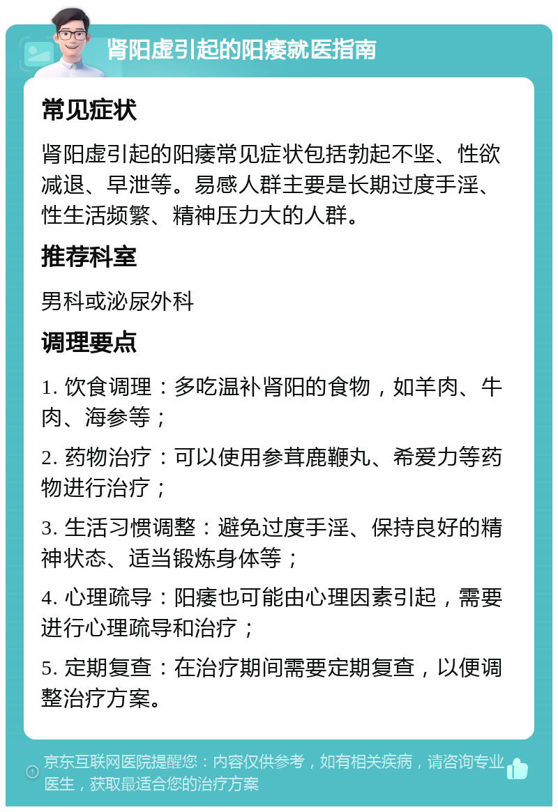 肾阳虚引起的阳痿就医指南 常见症状 肾阳虚引起的阳痿常见症状包括勃起不坚、性欲减退、早泄等。易感人群主要是长期过度手淫、性生活频繁、精神压力大的人群。 推荐科室 男科或泌尿外科 调理要点 1. 饮食调理：多吃温补肾阳的食物，如羊肉、牛肉、海参等； 2. 药物治疗：可以使用参茸鹿鞭丸、希爱力等药物进行治疗； 3. 生活习惯调整：避免过度手淫、保持良好的精神状态、适当锻炼身体等； 4. 心理疏导：阳痿也可能由心理因素引起，需要进行心理疏导和治疗； 5. 定期复查：在治疗期间需要定期复查，以便调整治疗方案。