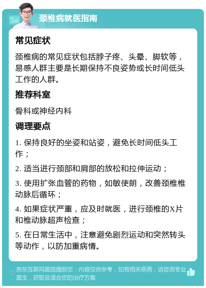 颈椎病就医指南 常见症状 颈椎病的常见症状包括脖子疼、头晕、脚软等，易感人群主要是长期保持不良姿势或长时间低头工作的人群。 推荐科室 骨科或神经内科 调理要点 1. 保持良好的坐姿和站姿，避免长时间低头工作； 2. 适当进行颈部和肩部的放松和拉伸运动； 3. 使用扩张血管的药物，如敏使朗，改善颈椎椎动脉后循环； 4. 如果症状严重，应及时就医，进行颈椎的X片和椎动脉超声检查； 5. 在日常生活中，注意避免剧烈运动和突然转头等动作，以防加重病情。