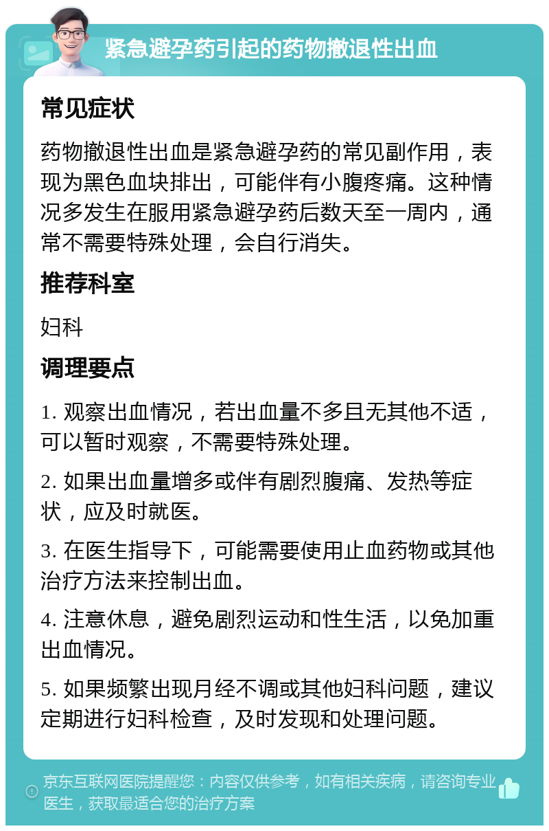 紧急避孕药引起的药物撤退性出血 常见症状 药物撤退性出血是紧急避孕药的常见副作用，表现为黑色血块排出，可能伴有小腹疼痛。这种情况多发生在服用紧急避孕药后数天至一周内，通常不需要特殊处理，会自行消失。 推荐科室 妇科 调理要点 1. 观察出血情况，若出血量不多且无其他不适，可以暂时观察，不需要特殊处理。 2. 如果出血量增多或伴有剧烈腹痛、发热等症状，应及时就医。 3. 在医生指导下，可能需要使用止血药物或其他治疗方法来控制出血。 4. 注意休息，避免剧烈运动和性生活，以免加重出血情况。 5. 如果频繁出现月经不调或其他妇科问题，建议定期进行妇科检查，及时发现和处理问题。