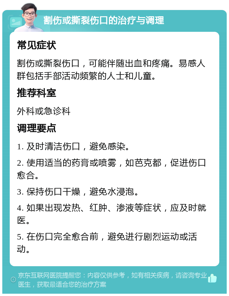 割伤或撕裂伤口的治疗与调理 常见症状 割伤或撕裂伤口，可能伴随出血和疼痛。易感人群包括手部活动频繁的人士和儿童。 推荐科室 外科或急诊科 调理要点 1. 及时清洁伤口，避免感染。 2. 使用适当的药膏或喷雾，如芭克都，促进伤口愈合。 3. 保持伤口干燥，避免水浸泡。 4. 如果出现发热、红肿、渗液等症状，应及时就医。 5. 在伤口完全愈合前，避免进行剧烈运动或活动。