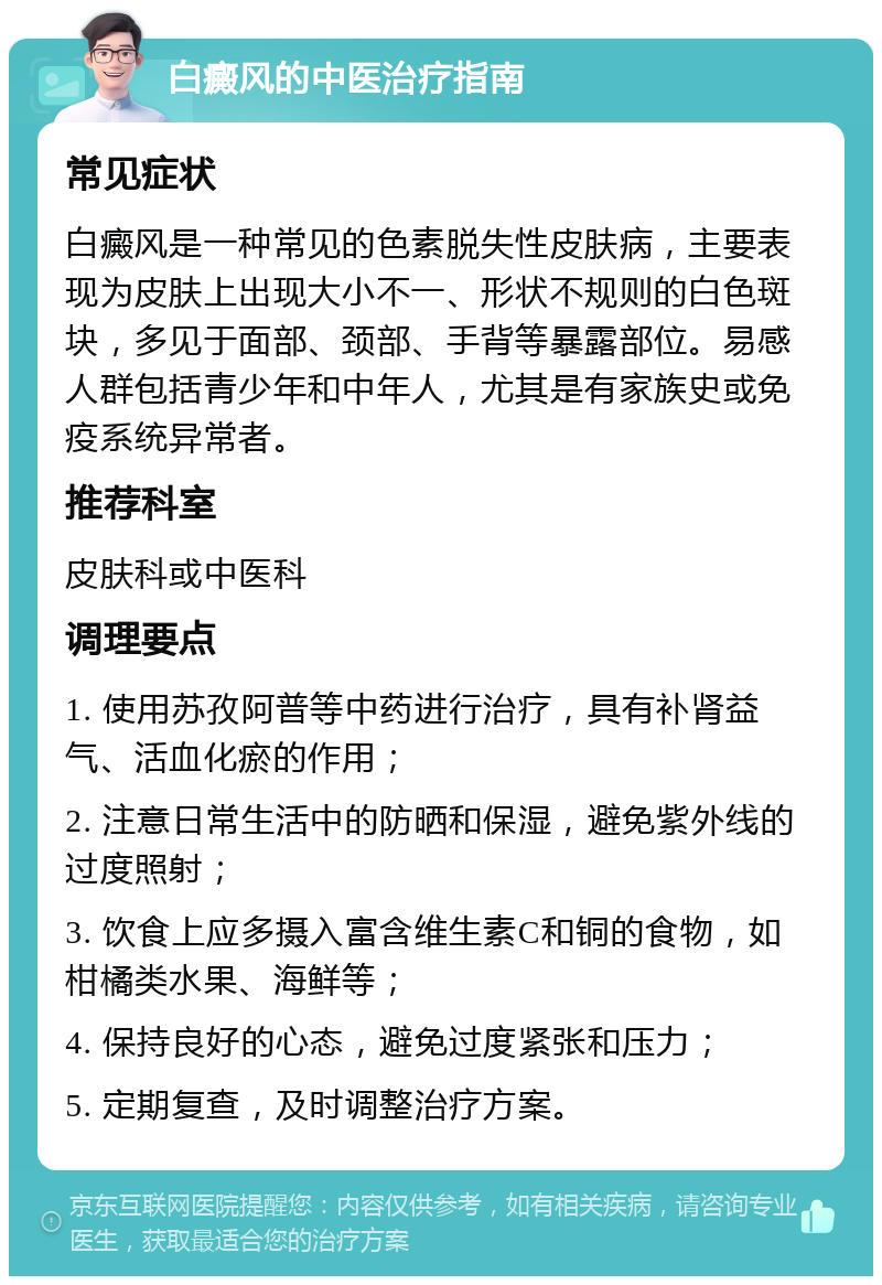 白癜风的中医治疗指南 常见症状 白癜风是一种常见的色素脱失性皮肤病，主要表现为皮肤上出现大小不一、形状不规则的白色斑块，多见于面部、颈部、手背等暴露部位。易感人群包括青少年和中年人，尤其是有家族史或免疫系统异常者。 推荐科室 皮肤科或中医科 调理要点 1. 使用苏孜阿普等中药进行治疗，具有补肾益气、活血化瘀的作用； 2. 注意日常生活中的防晒和保湿，避免紫外线的过度照射； 3. 饮食上应多摄入富含维生素C和铜的食物，如柑橘类水果、海鲜等； 4. 保持良好的心态，避免过度紧张和压力； 5. 定期复查，及时调整治疗方案。