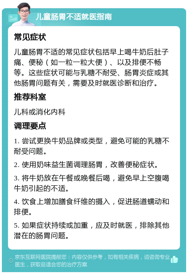 儿童肠胃不适就医指南 常见症状 儿童肠胃不适的常见症状包括早上喝牛奶后肚子痛、便秘（如一粒一粒大便）、以及排便不畅等。这些症状可能与乳糖不耐受、肠胃炎症或其他肠胃问题有关，需要及时就医诊断和治疗。 推荐科室 儿科或消化内科 调理要点 1. 尝试更换牛奶品牌或类型，避免可能的乳糖不耐受问题。 2. 使用奶味益生菌调理肠胃，改善便秘症状。 3. 将牛奶放在午餐或晚餐后喝，避免早上空腹喝牛奶引起的不适。 4. 饮食上增加膳食纤维的摄入，促进肠道蠕动和排便。 5. 如果症状持续或加重，应及时就医，排除其他潜在的肠胃问题。