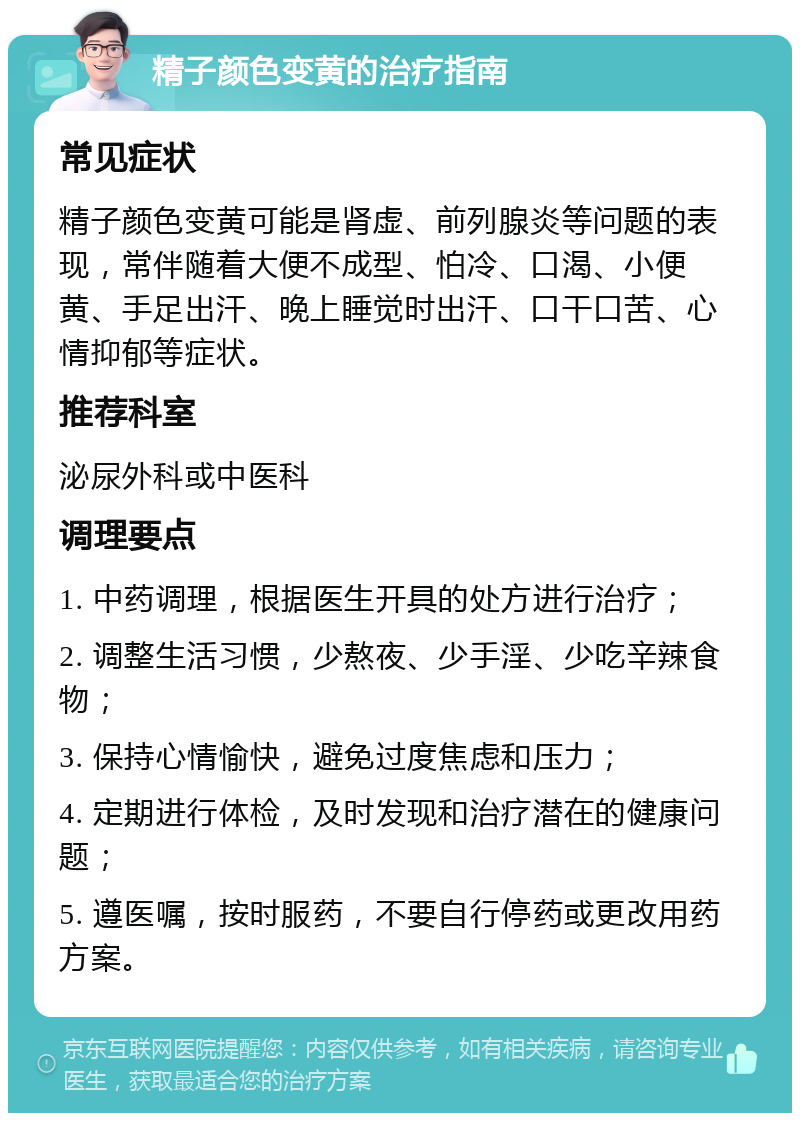 精子颜色变黄的治疗指南 常见症状 精子颜色变黄可能是肾虚、前列腺炎等问题的表现，常伴随着大便不成型、怕冷、口渴、小便黄、手足出汗、晚上睡觉时出汗、口干口苦、心情抑郁等症状。 推荐科室 泌尿外科或中医科 调理要点 1. 中药调理，根据医生开具的处方进行治疗； 2. 调整生活习惯，少熬夜、少手淫、少吃辛辣食物； 3. 保持心情愉快，避免过度焦虑和压力； 4. 定期进行体检，及时发现和治疗潜在的健康问题； 5. 遵医嘱，按时服药，不要自行停药或更改用药方案。