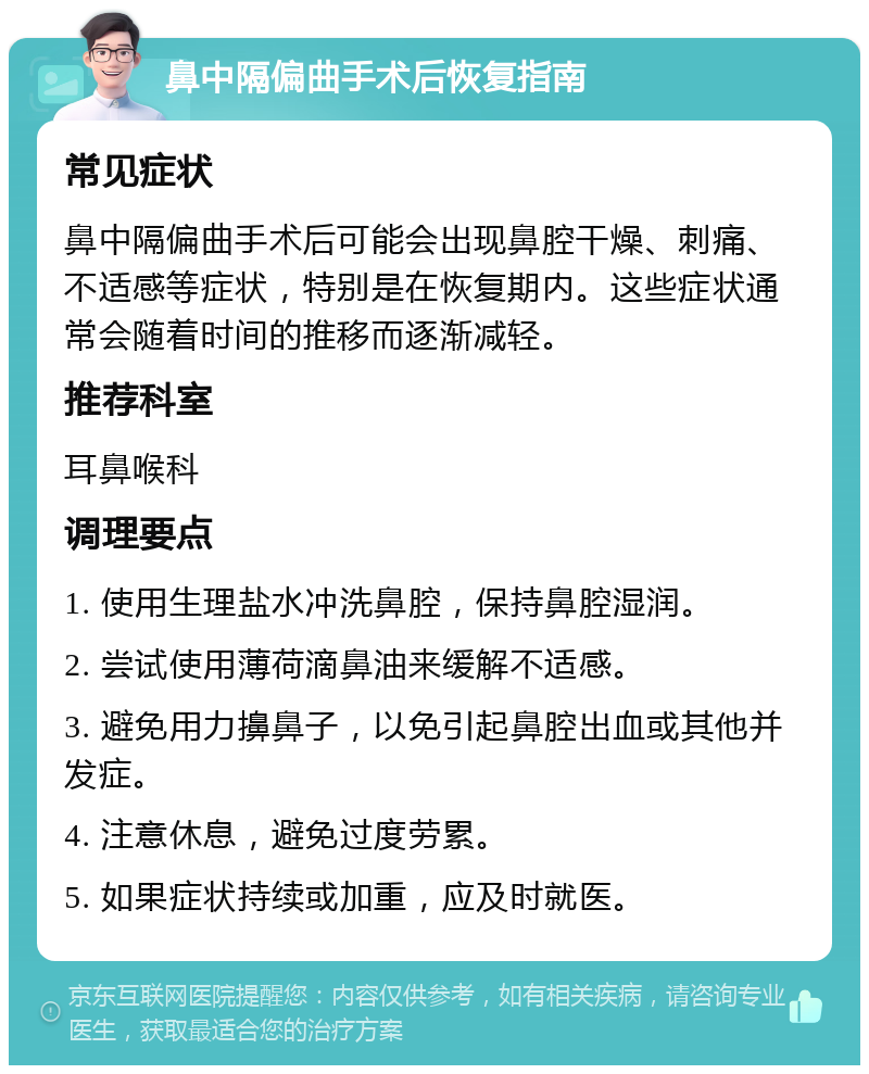 鼻中隔偏曲手术后恢复指南 常见症状 鼻中隔偏曲手术后可能会出现鼻腔干燥、刺痛、不适感等症状，特别是在恢复期内。这些症状通常会随着时间的推移而逐渐减轻。 推荐科室 耳鼻喉科 调理要点 1. 使用生理盐水冲洗鼻腔，保持鼻腔湿润。 2. 尝试使用薄荷滴鼻油来缓解不适感。 3. 避免用力擤鼻子，以免引起鼻腔出血或其他并发症。 4. 注意休息，避免过度劳累。 5. 如果症状持续或加重，应及时就医。