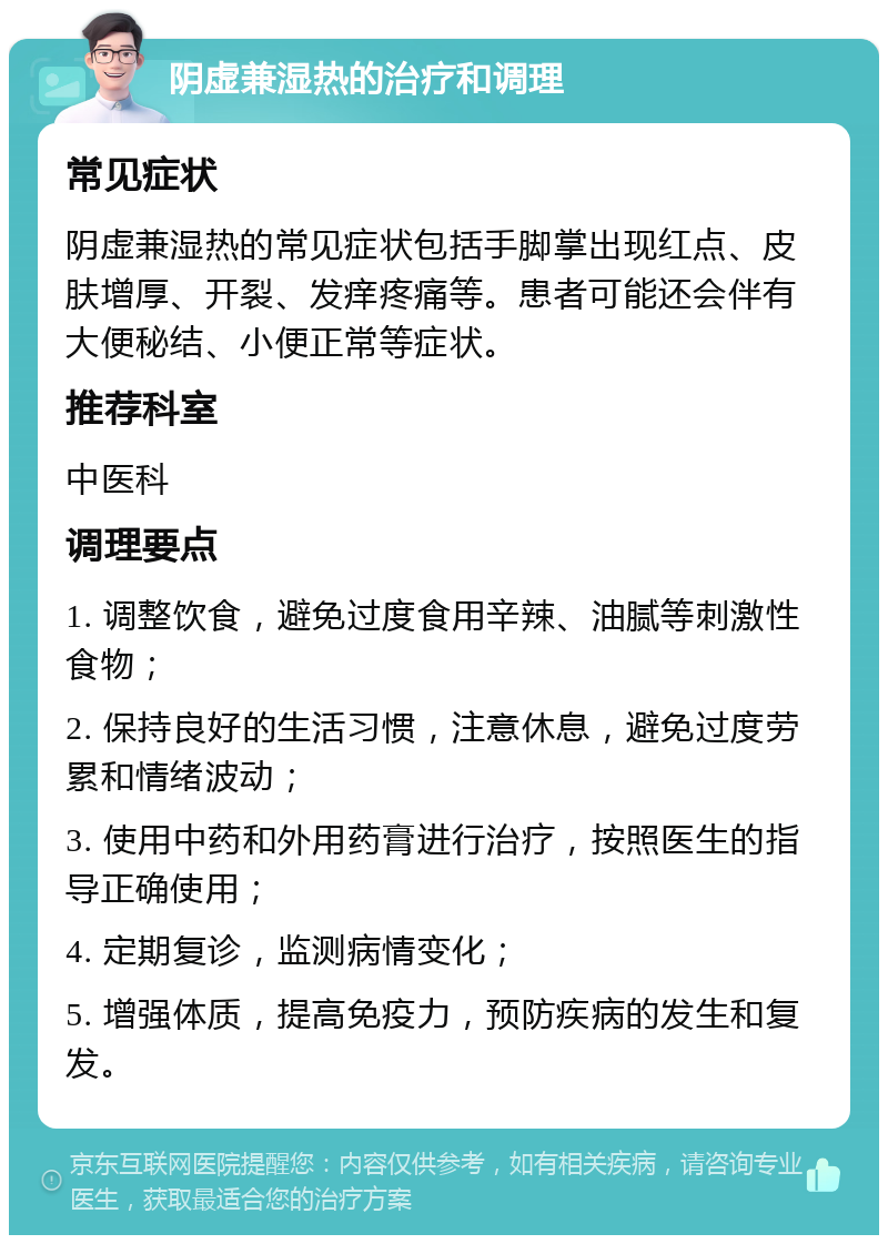 阴虚兼湿热的治疗和调理 常见症状 阴虚兼湿热的常见症状包括手脚掌出现红点、皮肤增厚、开裂、发痒疼痛等。患者可能还会伴有大便秘结、小便正常等症状。 推荐科室 中医科 调理要点 1. 调整饮食，避免过度食用辛辣、油腻等刺激性食物； 2. 保持良好的生活习惯，注意休息，避免过度劳累和情绪波动； 3. 使用中药和外用药膏进行治疗，按照医生的指导正确使用； 4. 定期复诊，监测病情变化； 5. 增强体质，提高免疫力，预防疾病的发生和复发。