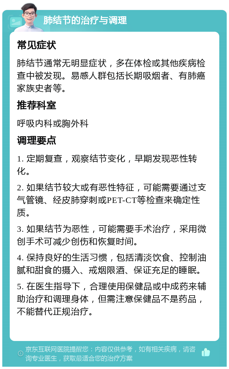 肺结节的治疗与调理 常见症状 肺结节通常无明显症状，多在体检或其他疾病检查中被发现。易感人群包括长期吸烟者、有肺癌家族史者等。 推荐科室 呼吸内科或胸外科 调理要点 1. 定期复查，观察结节变化，早期发现恶性转化。 2. 如果结节较大或有恶性特征，可能需要通过支气管镜、经皮肺穿刺或PET-CT等检查来确定性质。 3. 如果结节为恶性，可能需要手术治疗，采用微创手术可减少创伤和恢复时间。 4. 保持良好的生活习惯，包括清淡饮食、控制油腻和甜食的摄入、戒烟限酒、保证充足的睡眠。 5. 在医生指导下，合理使用保健品或中成药来辅助治疗和调理身体，但需注意保健品不是药品，不能替代正规治疗。