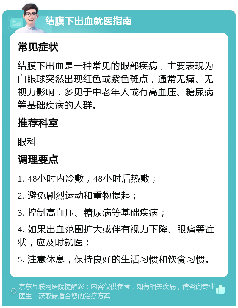 结膜下出血就医指南 常见症状 结膜下出血是一种常见的眼部疾病，主要表现为白眼球突然出现红色或紫色斑点，通常无痛、无视力影响，多见于中老年人或有高血压、糖尿病等基础疾病的人群。 推荐科室 眼科 调理要点 1. 48小时内冷敷，48小时后热敷； 2. 避免剧烈运动和重物提起； 3. 控制高血压、糖尿病等基础疾病； 4. 如果出血范围扩大或伴有视力下降、眼痛等症状，应及时就医； 5. 注意休息，保持良好的生活习惯和饮食习惯。