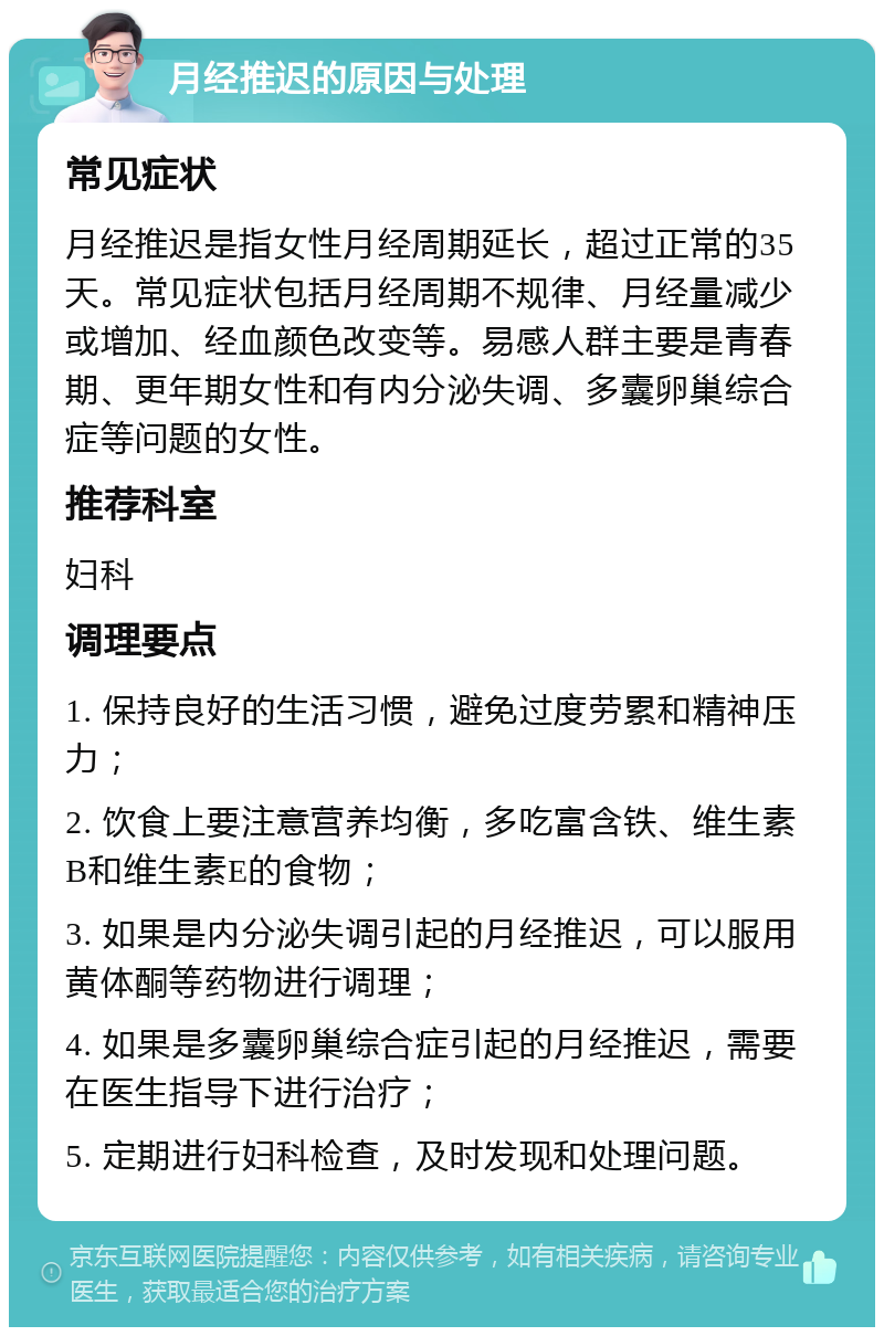 月经推迟的原因与处理 常见症状 月经推迟是指女性月经周期延长，超过正常的35天。常见症状包括月经周期不规律、月经量减少或增加、经血颜色改变等。易感人群主要是青春期、更年期女性和有内分泌失调、多囊卵巢综合症等问题的女性。 推荐科室 妇科 调理要点 1. 保持良好的生活习惯，避免过度劳累和精神压力； 2. 饮食上要注意营养均衡，多吃富含铁、维生素B和维生素E的食物； 3. 如果是内分泌失调引起的月经推迟，可以服用黄体酮等药物进行调理； 4. 如果是多囊卵巢综合症引起的月经推迟，需要在医生指导下进行治疗； 5. 定期进行妇科检查，及时发现和处理问题。