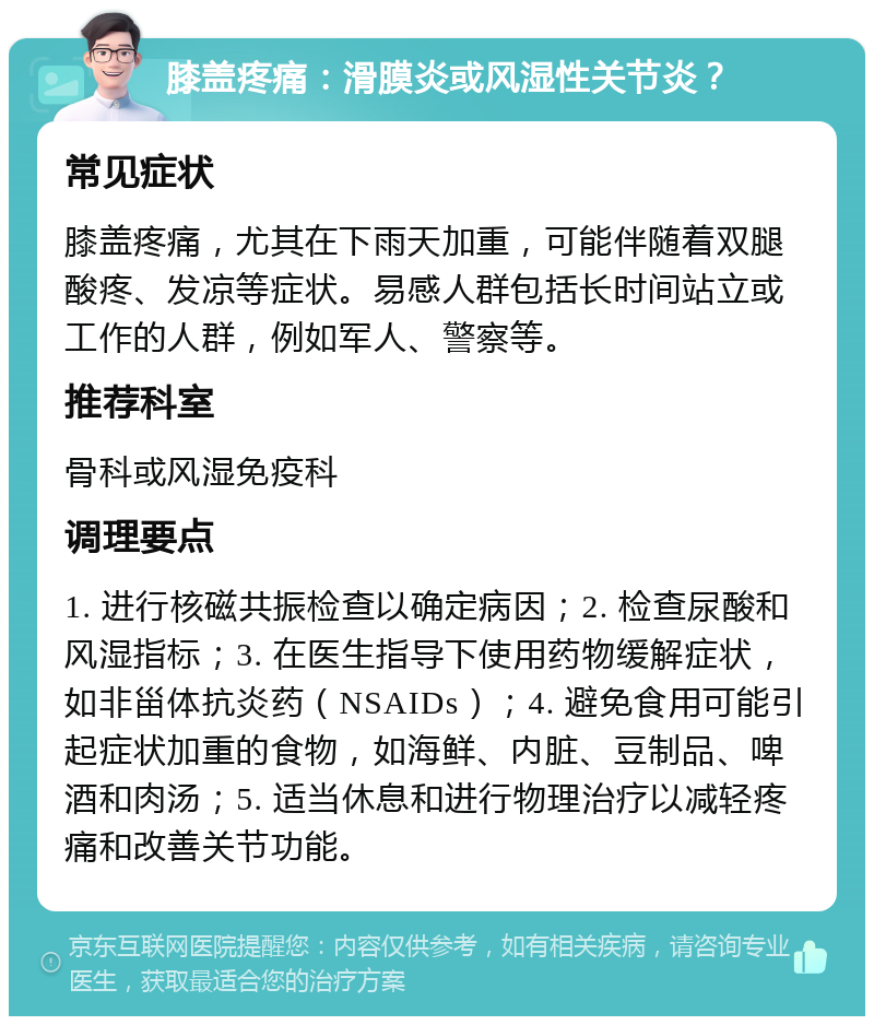 膝盖疼痛：滑膜炎或风湿性关节炎？ 常见症状 膝盖疼痛，尤其在下雨天加重，可能伴随着双腿酸疼、发凉等症状。易感人群包括长时间站立或工作的人群，例如军人、警察等。 推荐科室 骨科或风湿免疫科 调理要点 1. 进行核磁共振检查以确定病因；2. 检查尿酸和风湿指标；3. 在医生指导下使用药物缓解症状，如非甾体抗炎药（NSAIDs）；4. 避免食用可能引起症状加重的食物，如海鲜、内脏、豆制品、啤酒和肉汤；5. 适当休息和进行物理治疗以减轻疼痛和改善关节功能。