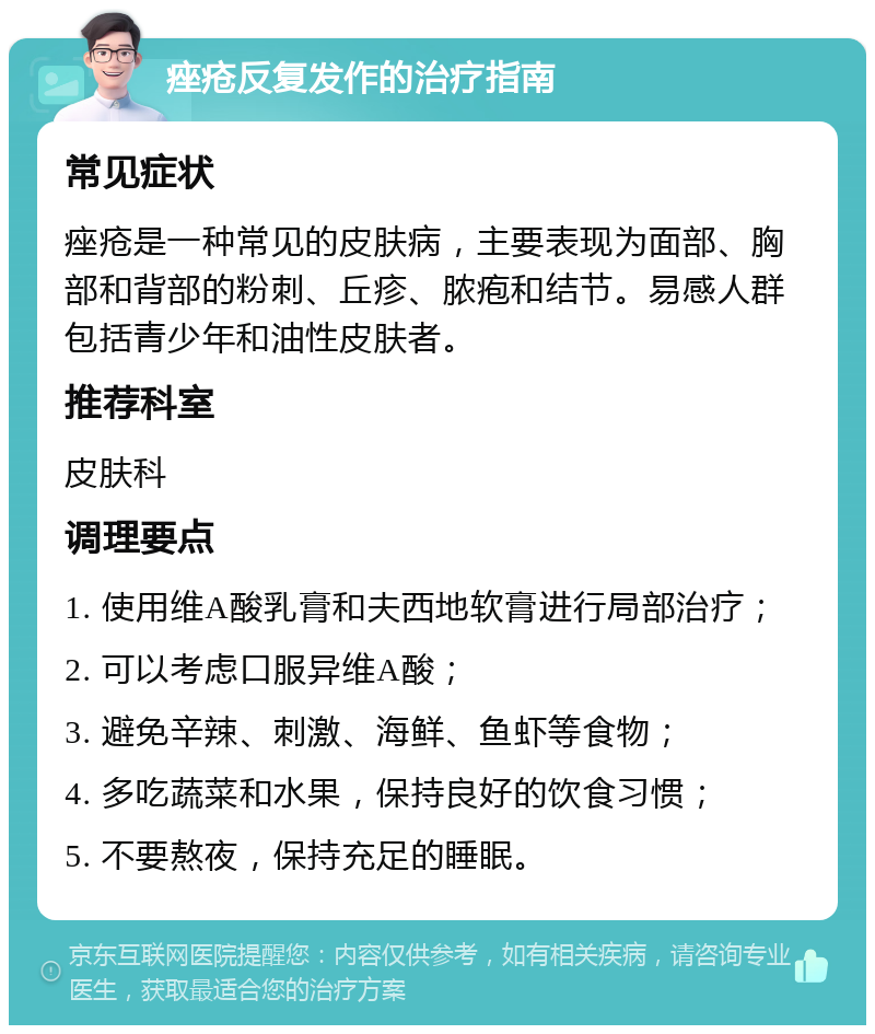 痤疮反复发作的治疗指南 常见症状 痤疮是一种常见的皮肤病，主要表现为面部、胸部和背部的粉刺、丘疹、脓疱和结节。易感人群包括青少年和油性皮肤者。 推荐科室 皮肤科 调理要点 1. 使用维A酸乳膏和夫西地软膏进行局部治疗； 2. 可以考虑口服异维A酸； 3. 避免辛辣、刺激、海鲜、鱼虾等食物； 4. 多吃蔬菜和水果，保持良好的饮食习惯； 5. 不要熬夜，保持充足的睡眠。