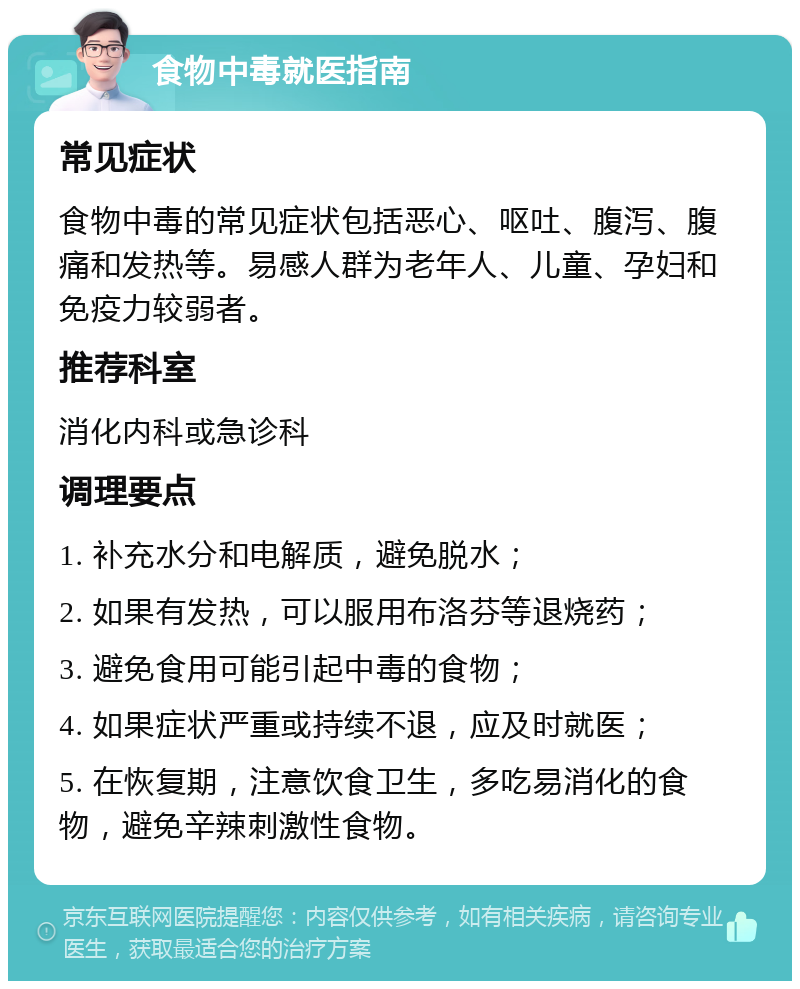 食物中毒就医指南 常见症状 食物中毒的常见症状包括恶心、呕吐、腹泻、腹痛和发热等。易感人群为老年人、儿童、孕妇和免疫力较弱者。 推荐科室 消化内科或急诊科 调理要点 1. 补充水分和电解质，避免脱水； 2. 如果有发热，可以服用布洛芬等退烧药； 3. 避免食用可能引起中毒的食物； 4. 如果症状严重或持续不退，应及时就医； 5. 在恢复期，注意饮食卫生，多吃易消化的食物，避免辛辣刺激性食物。