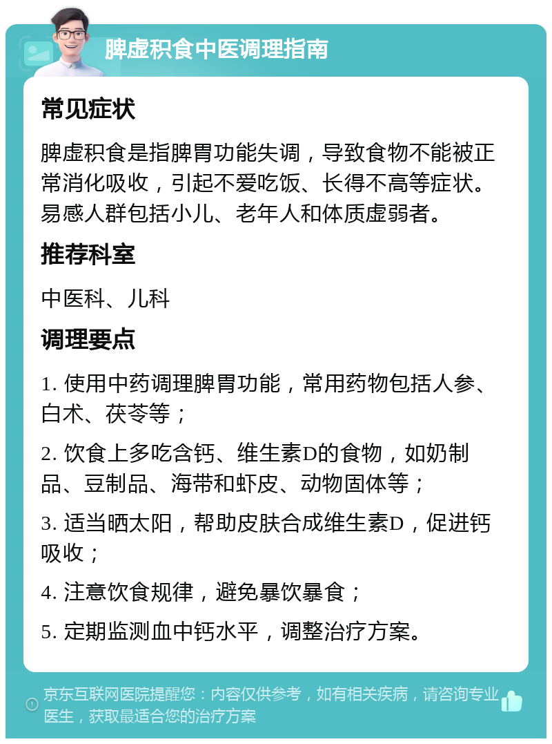 脾虚积食中医调理指南 常见症状 脾虚积食是指脾胃功能失调，导致食物不能被正常消化吸收，引起不爱吃饭、长得不高等症状。易感人群包括小儿、老年人和体质虚弱者。 推荐科室 中医科、儿科 调理要点 1. 使用中药调理脾胃功能，常用药物包括人参、白术、茯苓等； 2. 饮食上多吃含钙、维生素D的食物，如奶制品、豆制品、海带和虾皮、动物固体等； 3. 适当晒太阳，帮助皮肤合成维生素D，促进钙吸收； 4. 注意饮食规律，避免暴饮暴食； 5. 定期监测血中钙水平，调整治疗方案。