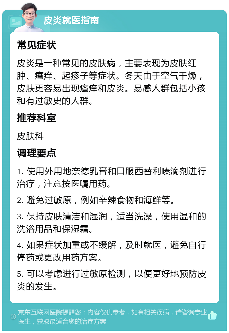 皮炎就医指南 常见症状 皮炎是一种常见的皮肤病，主要表现为皮肤红肿、瘙痒、起疹子等症状。冬天由于空气干燥，皮肤更容易出现瘙痒和皮炎。易感人群包括小孩和有过敏史的人群。 推荐科室 皮肤科 调理要点 1. 使用外用地奈德乳膏和口服西替利嗪滴剂进行治疗，注意按医嘱用药。 2. 避免过敏原，例如辛辣食物和海鲜等。 3. 保持皮肤清洁和湿润，适当洗澡，使用温和的洗浴用品和保湿霜。 4. 如果症状加重或不缓解，及时就医，避免自行停药或更改用药方案。 5. 可以考虑进行过敏原检测，以便更好地预防皮炎的发生。