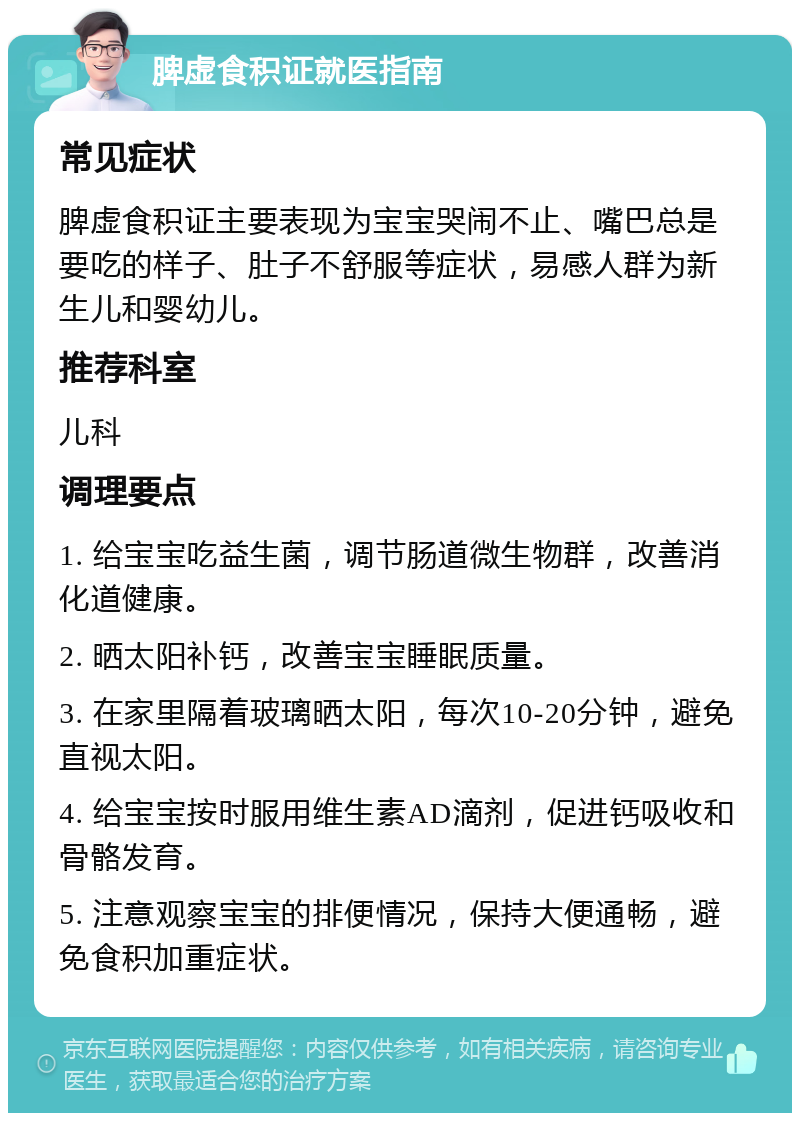 脾虚食积证就医指南 常见症状 脾虚食积证主要表现为宝宝哭闹不止、嘴巴总是要吃的样子、肚子不舒服等症状，易感人群为新生儿和婴幼儿。 推荐科室 儿科 调理要点 1. 给宝宝吃益生菌，调节肠道微生物群，改善消化道健康。 2. 晒太阳补钙，改善宝宝睡眠质量。 3. 在家里隔着玻璃晒太阳，每次10-20分钟，避免直视太阳。 4. 给宝宝按时服用维生素AD滴剂，促进钙吸收和骨骼发育。 5. 注意观察宝宝的排便情况，保持大便通畅，避免食积加重症状。