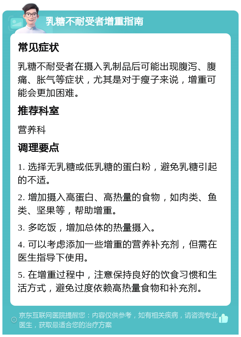 乳糖不耐受者增重指南 常见症状 乳糖不耐受者在摄入乳制品后可能出现腹泻、腹痛、胀气等症状，尤其是对于瘦子来说，增重可能会更加困难。 推荐科室 营养科 调理要点 1. 选择无乳糖或低乳糖的蛋白粉，避免乳糖引起的不适。 2. 增加摄入高蛋白、高热量的食物，如肉类、鱼类、坚果等，帮助增重。 3. 多吃饭，增加总体的热量摄入。 4. 可以考虑添加一些增重的营养补充剂，但需在医生指导下使用。 5. 在增重过程中，注意保持良好的饮食习惯和生活方式，避免过度依赖高热量食物和补充剂。