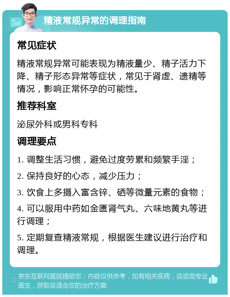 精液常规异常的调理指南 常见症状 精液常规异常可能表现为精液量少、精子活力下降、精子形态异常等症状，常见于肾虚、遗精等情况，影响正常怀孕的可能性。 推荐科室 泌尿外科或男科专科 调理要点 1. 调整生活习惯，避免过度劳累和频繁手淫； 2. 保持良好的心态，减少压力； 3. 饮食上多摄入富含锌、硒等微量元素的食物； 4. 可以服用中药如金匮肾气丸、六味地黄丸等进行调理； 5. 定期复查精液常规，根据医生建议进行治疗和调理。