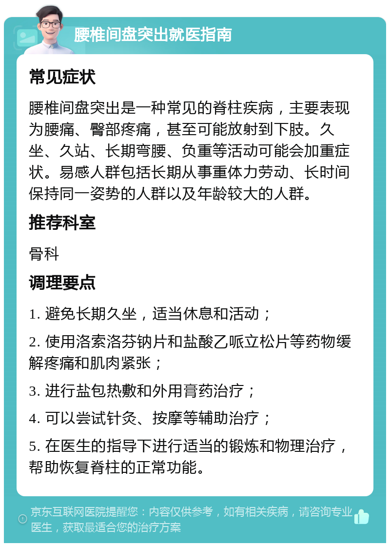 腰椎间盘突出就医指南 常见症状 腰椎间盘突出是一种常见的脊柱疾病，主要表现为腰痛、臀部疼痛，甚至可能放射到下肢。久坐、久站、长期弯腰、负重等活动可能会加重症状。易感人群包括长期从事重体力劳动、长时间保持同一姿势的人群以及年龄较大的人群。 推荐科室 骨科 调理要点 1. 避免长期久坐，适当休息和活动； 2. 使用洛索洛芬钠片和盐酸乙哌立松片等药物缓解疼痛和肌肉紧张； 3. 进行盐包热敷和外用膏药治疗； 4. 可以尝试针灸、按摩等辅助治疗； 5. 在医生的指导下进行适当的锻炼和物理治疗，帮助恢复脊柱的正常功能。