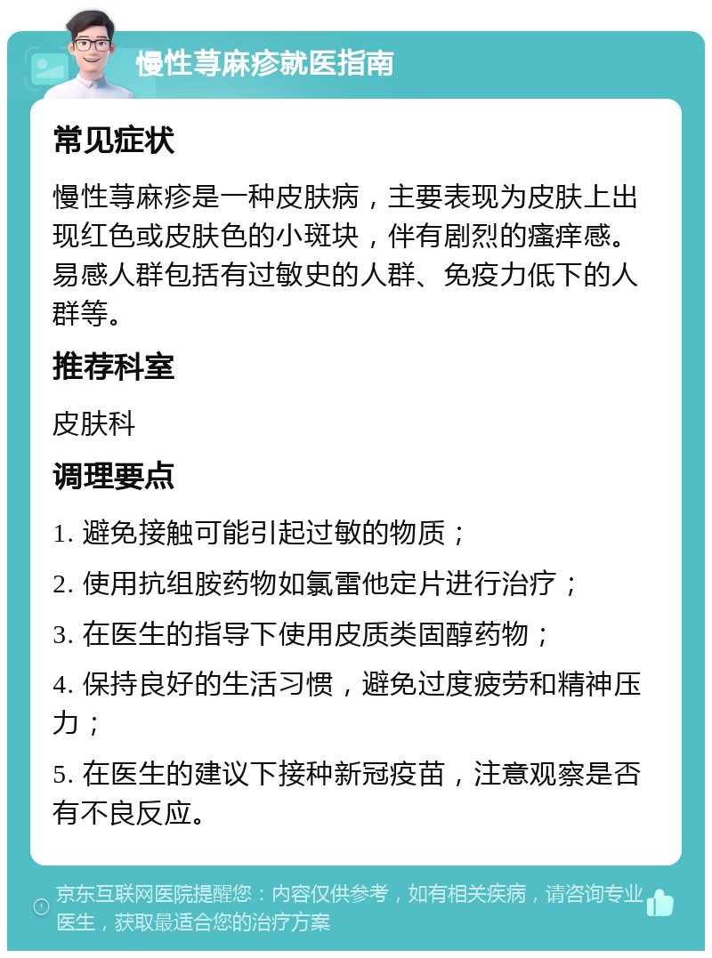 慢性荨麻疹就医指南 常见症状 慢性荨麻疹是一种皮肤病，主要表现为皮肤上出现红色或皮肤色的小斑块，伴有剧烈的瘙痒感。易感人群包括有过敏史的人群、免疫力低下的人群等。 推荐科室 皮肤科 调理要点 1. 避免接触可能引起过敏的物质； 2. 使用抗组胺药物如氯雷他定片进行治疗； 3. 在医生的指导下使用皮质类固醇药物； 4. 保持良好的生活习惯，避免过度疲劳和精神压力； 5. 在医生的建议下接种新冠疫苗，注意观察是否有不良反应。