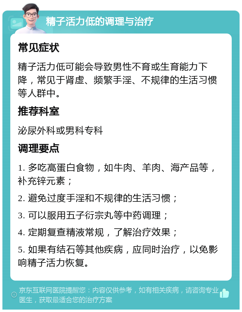 精子活力低的调理与治疗 常见症状 精子活力低可能会导致男性不育或生育能力下降，常见于肾虚、频繁手淫、不规律的生活习惯等人群中。 推荐科室 泌尿外科或男科专科 调理要点 1. 多吃高蛋白食物，如牛肉、羊肉、海产品等，补充锌元素； 2. 避免过度手淫和不规律的生活习惯； 3. 可以服用五子衍宗丸等中药调理； 4. 定期复查精液常规，了解治疗效果； 5. 如果有结石等其他疾病，应同时治疗，以免影响精子活力恢复。