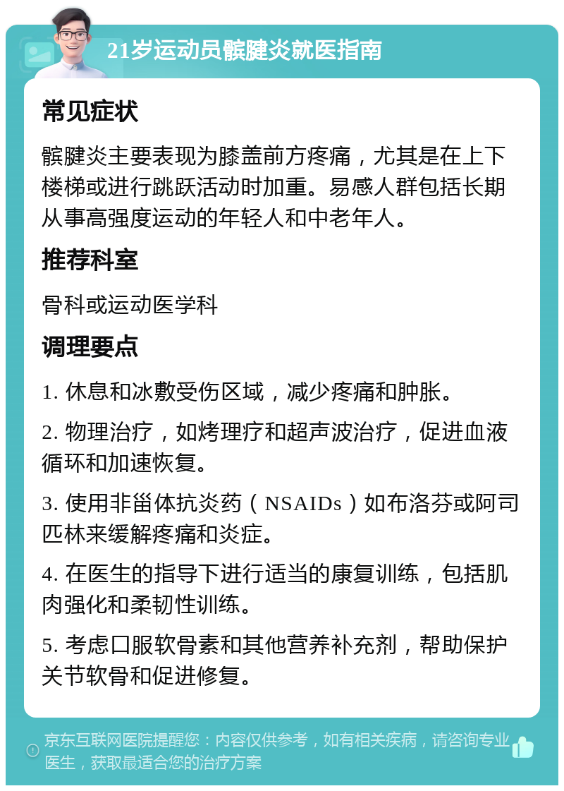 21岁运动员髌腱炎就医指南 常见症状 髌腱炎主要表现为膝盖前方疼痛，尤其是在上下楼梯或进行跳跃活动时加重。易感人群包括长期从事高强度运动的年轻人和中老年人。 推荐科室 骨科或运动医学科 调理要点 1. 休息和冰敷受伤区域，减少疼痛和肿胀。 2. 物理治疗，如烤理疗和超声波治疗，促进血液循环和加速恢复。 3. 使用非甾体抗炎药（NSAIDs）如布洛芬或阿司匹林来缓解疼痛和炎症。 4. 在医生的指导下进行适当的康复训练，包括肌肉强化和柔韧性训练。 5. 考虑口服软骨素和其他营养补充剂，帮助保护关节软骨和促进修复。