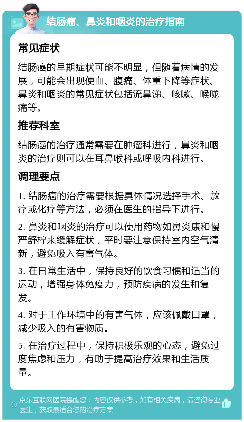 结肠癌、鼻炎和咽炎的治疗指南 常见症状 结肠癌的早期症状可能不明显，但随着病情的发展，可能会出现便血、腹痛、体重下降等症状。鼻炎和咽炎的常见症状包括流鼻涕、咳嗽、喉咙痛等。 推荐科室 结肠癌的治疗通常需要在肿瘤科进行，鼻炎和咽炎的治疗则可以在耳鼻喉科或呼吸内科进行。 调理要点 1. 结肠癌的治疗需要根据具体情况选择手术、放疗或化疗等方法，必须在医生的指导下进行。 2. 鼻炎和咽炎的治疗可以使用药物如鼻炎康和慢严舒柠来缓解症状，平时要注意保持室内空气清新，避免吸入有害气体。 3. 在日常生活中，保持良好的饮食习惯和适当的运动，增强身体免疫力，预防疾病的发生和复发。 4. 对于工作环境中的有害气体，应该佩戴口罩，减少吸入的有害物质。 5. 在治疗过程中，保持积极乐观的心态，避免过度焦虑和压力，有助于提高治疗效果和生活质量。