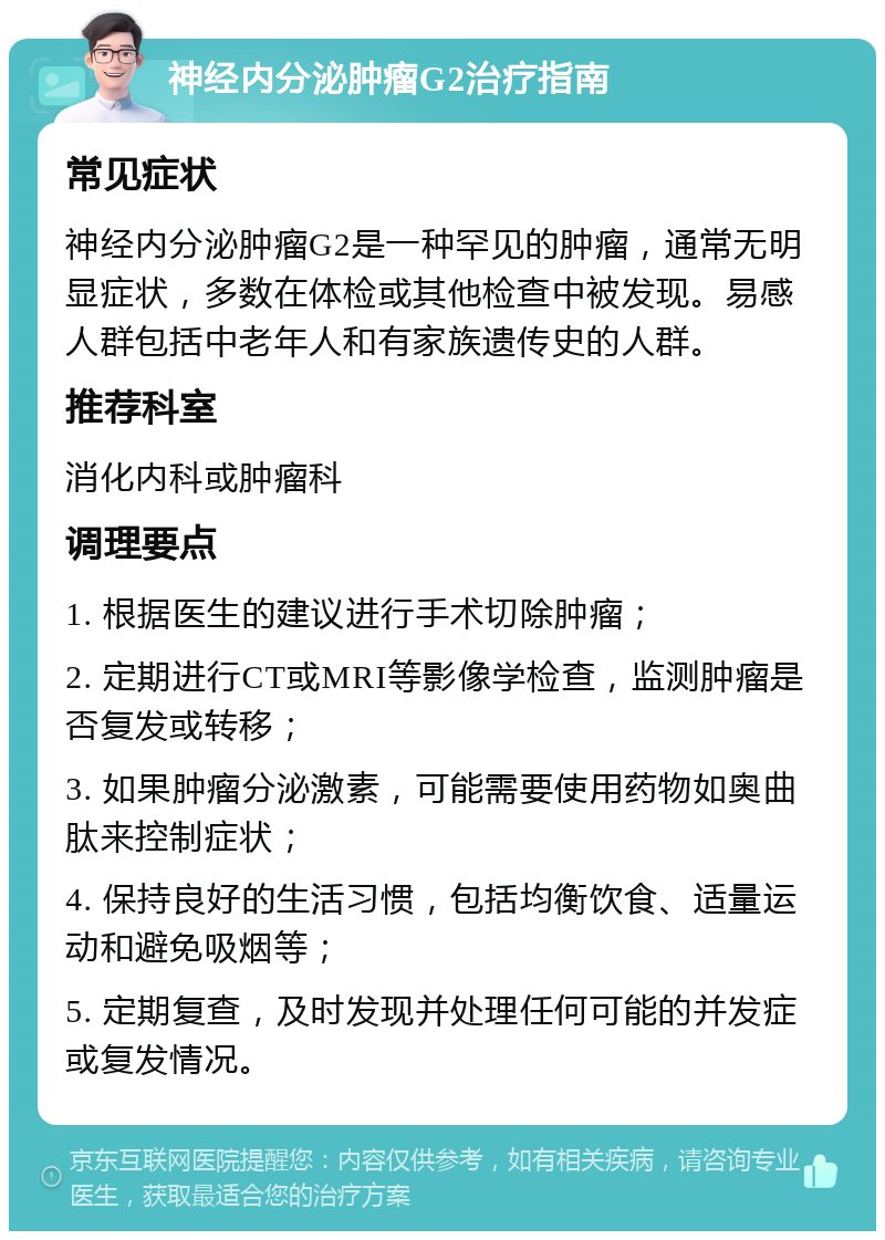 神经内分泌肿瘤G2治疗指南 常见症状 神经内分泌肿瘤G2是一种罕见的肿瘤，通常无明显症状，多数在体检或其他检查中被发现。易感人群包括中老年人和有家族遗传史的人群。 推荐科室 消化内科或肿瘤科 调理要点 1. 根据医生的建议进行手术切除肿瘤； 2. 定期进行CT或MRI等影像学检查，监测肿瘤是否复发或转移； 3. 如果肿瘤分泌激素，可能需要使用药物如奥曲肽来控制症状； 4. 保持良好的生活习惯，包括均衡饮食、适量运动和避免吸烟等； 5. 定期复查，及时发现并处理任何可能的并发症或复发情况。